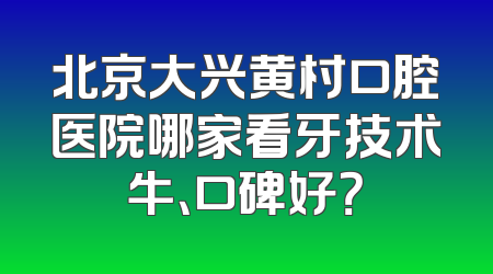 北京大兴黄村口腔医院哪家看牙技术牛、口碑好？