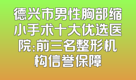 德兴市男性胸部缩小手术十大优选医院：前三名整形机构信誉保障