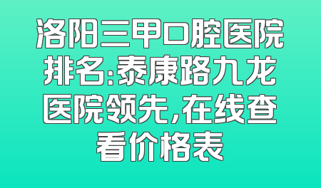 洛阳三甲口腔医院排名：泰康路九龙医院领先，在线查看价格表