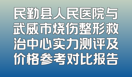 民勤县人民医院与武威市烧伤整形救治中心实力测评及价格参考对比报告