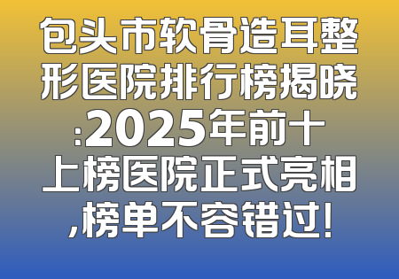 包头市软骨造耳整形医院排行榜揭晓：2025年前十上榜医院正式亮相，榜单不容错过！