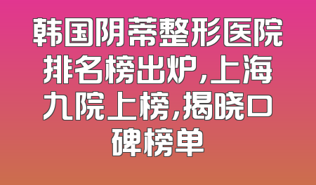 韩国阴蒂整形医院排名榜出炉，上海九院上榜，揭晓口碑榜单