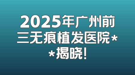 2025年广州前三无痕植发医院**揭晓！