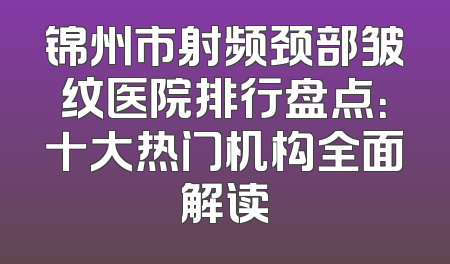 锦州市射频颈部皱纹医院排行盘点：十大热门机构全面解读