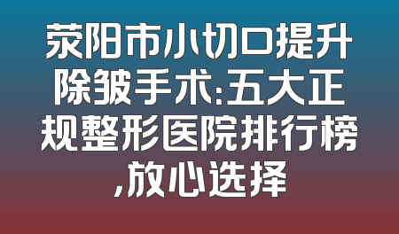 荥阳市小切口提升除皱手术：五大正规整形医院排行榜，放心选择