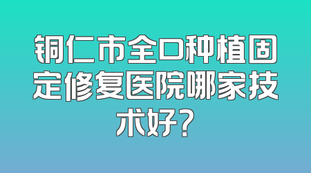 铜仁市全口种植固定修复医院哪家技术好？