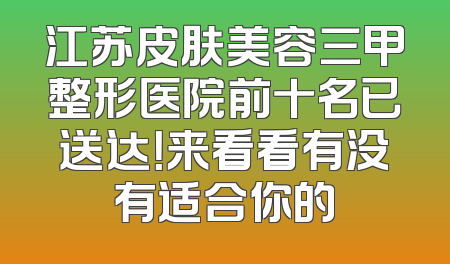 江苏皮肤美容三甲整形医院前十名已送达！来看看有没有适合你的