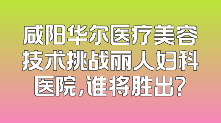 咸阳华尔医疗美容技术挑战丽人妇科医院，谁将胜出？
