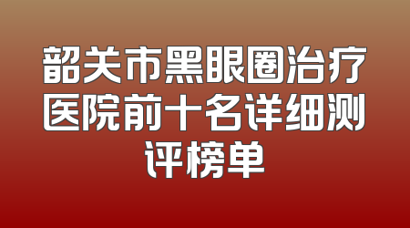 韶关市黑眼圈治疗医院前十名详细测评榜单