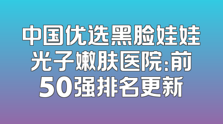 中国优选黑脸娃娃光子嫩肤医院：前50强排名更新