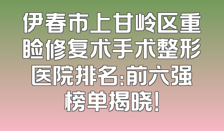 伊春市上甘岭区重睑修复术手术整形医院排名：前六强榜单揭晓！