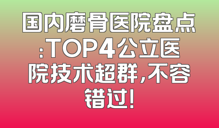 国内磨骨医院盘点：TOP4公立医院技术超群，不容错过！