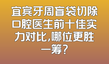 宜宾牙周盲袋切除口腔医生前十佳实力对比，哪位更胜一筹？