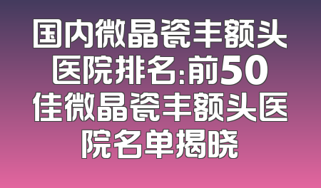 国内微晶瓷丰额头医院排名：前50佳微晶瓷丰额头医院名单揭晓