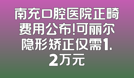 南充口腔医院正畸费用公布！可丽尔隐形矫正仅需1.2万元
