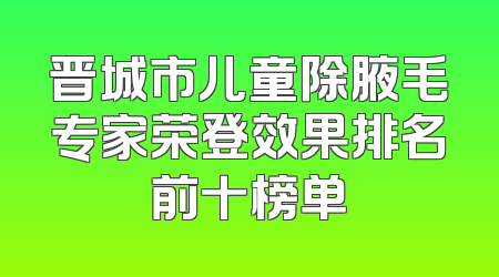 晋城市儿童除腋毛专家荣登效果排名前十榜单