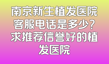 南京新生植发医院客服电话是多少？求推荐信誉好的植发医院