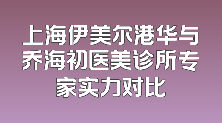 上海伊美尔港华与乔海初医美诊所专家实力对比