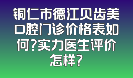 铜仁市德江贝齿美口腔门诊价格表如何？实力医生评价怎样？