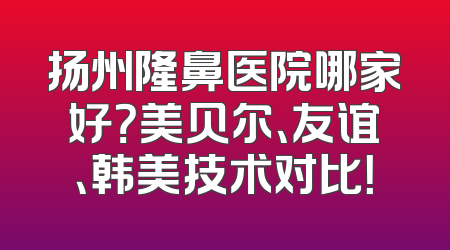 扬州隆鼻医院哪家好？美贝尔、友谊、韩美技术对比！