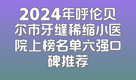 2024年呼伦贝尔市牙缝稀缩小医院上榜名单六强口碑推荐