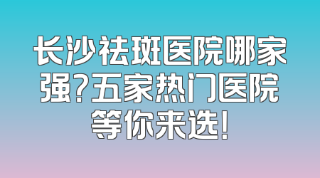 长沙祛斑医院哪家强？五家热门医院等你来选！