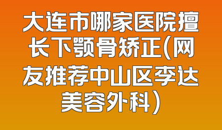大连市哪家医院擅长下颚骨矫正（网友推荐中山区李达美容外科）