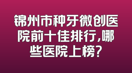 锦州市种牙微创医院前十佳排行，哪些医院上榜？