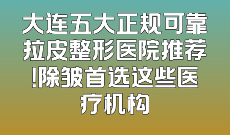 大连五大正规可靠拉皮整形医院推荐！除皱首选这些医疗机构