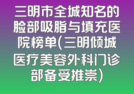 三明市全城知名的脸部吸脂与填充医院榜单（三明倾城医疗美容外科门诊部备受推崇）