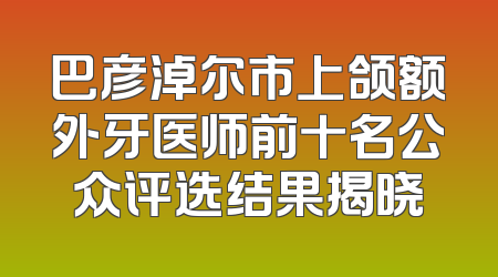 巴彦淖尔市上颌额外牙医师前十名公众评选结果揭晓