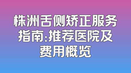 株洲舌侧矫正服务指南：推荐医院及费用概览