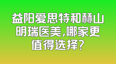 益阳爱思特和赫山明瑞医美，哪家更值得选择？