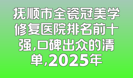 抚顺市全瓷冠美学修复医院排名前十强，口碑出众的清单，2025年