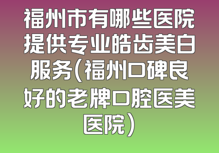 福州市有哪些医院提供专业皓齿美白服务（福州口碑良好的老牌口腔医美医院）