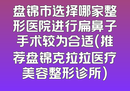 盘锦市选择哪家整形医院进行扁鼻子手术较为合适（推荐盘锦克拉拉医疗美容整形诊所）