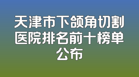 天津市下颌角切割医院排名前十榜单公布