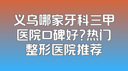 义乌哪家牙科三甲医院口碑好？热门整形医院推荐