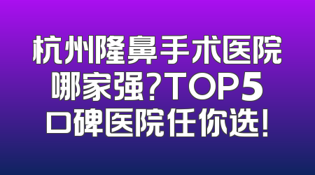 杭州隆鼻手术医院哪家强？TOP5口碑医院任你选！