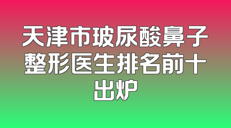 天津市玻尿酸鼻子整形医生排名前十出炉