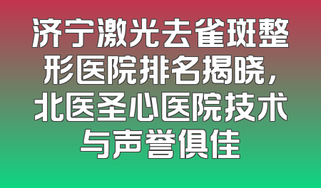 济宁激光去雀斑整形医院排名揭晓，北医圣心医院技术与声誉俱佳