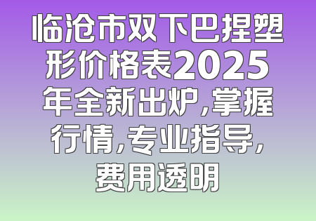 临沧市双下巴捏塑形价格表2025年全新出炉，掌握行情，专业指导，费用透明