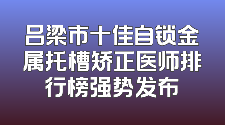 吕梁市十佳自锁金属托槽矫正医师排行榜强势发布