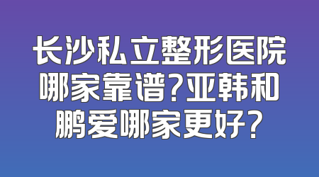 长沙私立整形医院哪家靠谱？亚韩和鹏爱哪家更好？
