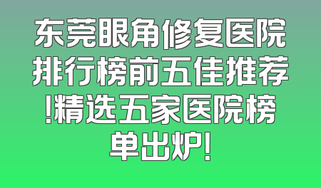 东莞眼角修复医院排行榜前五佳推荐！精选五家医院榜单出炉！