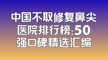 中国不取修复鼻尖医院排行榜：50强口碑精选汇编