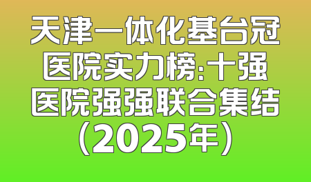 天津一体化基台冠医院实力榜：十强医院强强联合集结（2025年）