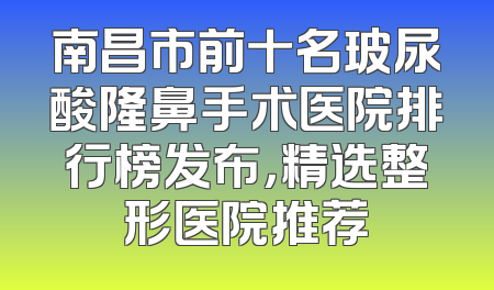 南昌市前十名玻尿酸隆鼻手术医院排行榜发布，精选整形医院推荐