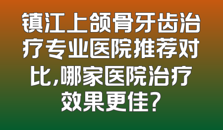 镇江上颌骨牙齿治疗专业医院推荐对比，哪家医院治疗效果更佳？