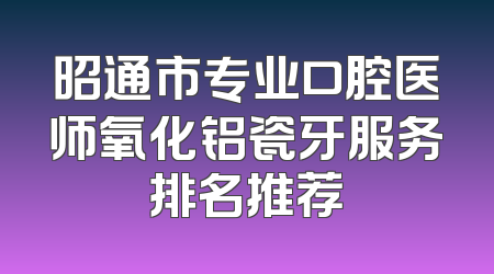 昭通市专业口腔医师氧化铝瓷牙服务排名推荐